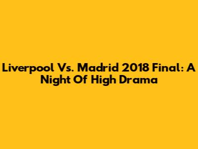 Liverpool Vs. Madrid 2018 Final: A Night Of High Drama