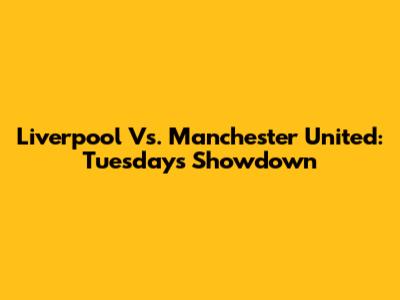 Liverpool Vs. Manchester United: Tuesday's Showdown