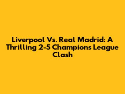 Liverpool Vs. Real Madrid: A Thrilling 2-5 Champions League Clash