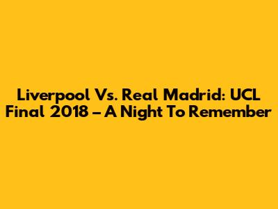 Liverpool Vs. Real Madrid: UCL Final 2018 – A Night To Remember