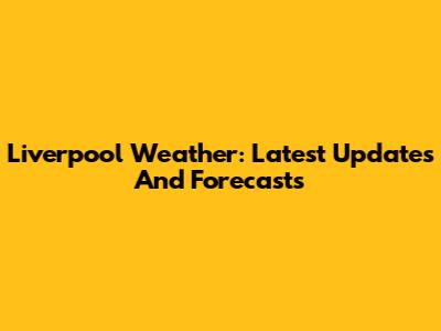 Liverpool Weather: Latest Updates And Forecasts