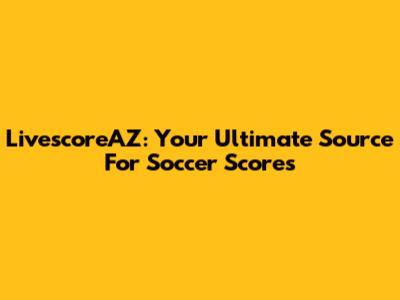 LivescoreAZ: Your Ultimate Source For Soccer Scores