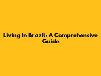 Living In Brazil: A Comprehensive Guide