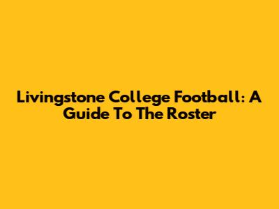 Livingstone College Football: A Guide To The Roster