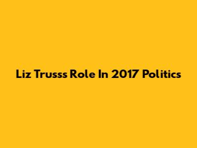 Liz Truss's Role In 2017 Politics