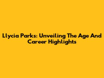Llycia Parks: Unveiling The Age And Career Highlights