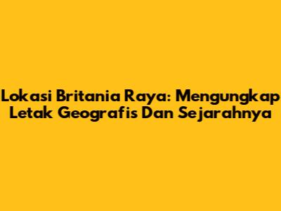 Lokasi Britania Raya: Mengungkap Letak Geografis Dan Sejarahnya