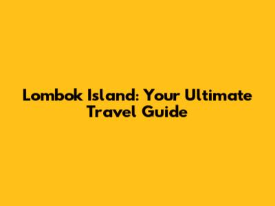 Lombok Island: Your Ultimate Travel Guide