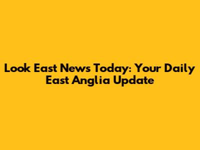 Look East News Today: Your Daily East Anglia Update