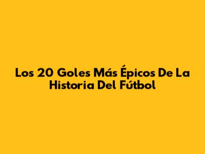Los 20 Goles Más Épicos De La Historia Del Fútbol