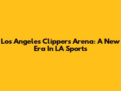 Los Angeles Clippers' Arena: A New Era In LA Sports