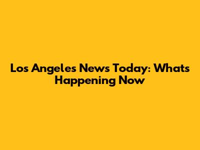 Los Angeles News Today: What's Happening Now