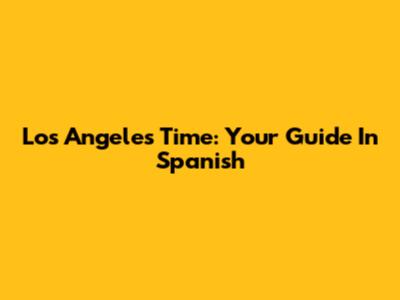 Los Angeles Time: Your Guide In Spanish