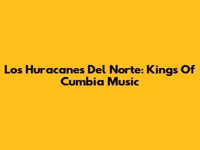 Los Huracanes Del Norte: Kings Of Cumbia Music