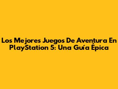 Los Mejores Juegos De Aventura En PlayStation 5: Una Guía Épica