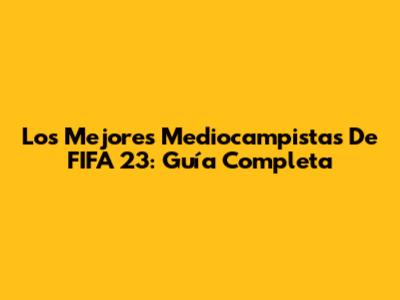 Los Mejores Mediocampistas De FIFA 23: Guía Completa
