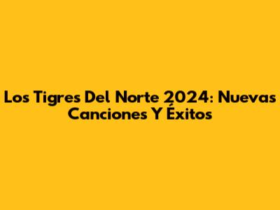 Los Tigres Del Norte 2024: Nuevas Canciones Y Éxitos