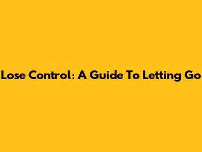 Lose Control: A Guide To Letting Go