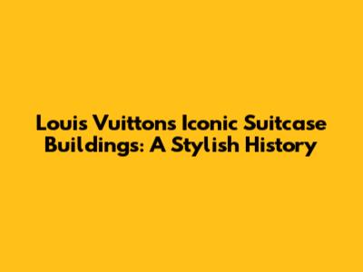 Louis Vuitton's Iconic Suitcase Buildings: A Stylish History