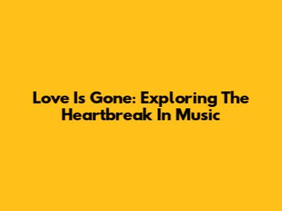 Love Is Gone: Exploring The Heartbreak In Music