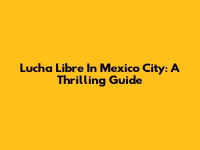 Lucha Libre In Mexico City: A Thrilling Guide