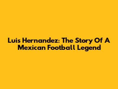 Luis Hernandez: The Story Of A Mexican Football Legend