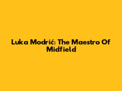 Luka Modrić: The Maestro Of Midfield