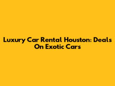 Luxury Car Rental Houston: Deals On Exotic Cars