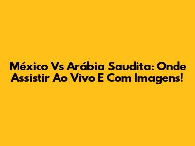 México Vs Arábia Saudita: Onde Assistir Ao Vivo E Com Imagens!
