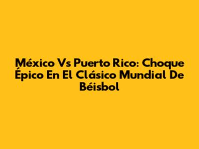 México Vs Puerto Rico: Choque Épico En El Clásico Mundial De Béisbol
