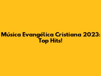Música Evangélica Cristiana 2023: Top Hits!