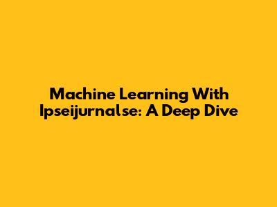 Machine Learning With Ipseijurnalse: A Deep Dive