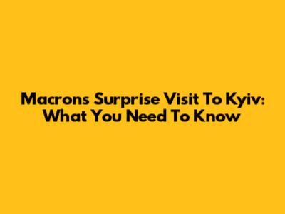 Macron's Surprise Visit To Kyiv: What You Need To Know