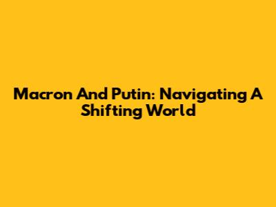 Macron And Putin: Navigating A Shifting World