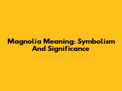 Magnolia Meaning: Symbolism And Significance