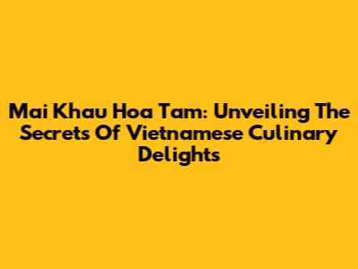 Mai Khau Hoa Tam: Unveiling The Secrets Of Vietnamese Culinary Delights