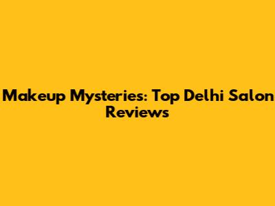 Makeup Mysteries: Top Delhi Salon Reviews