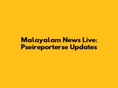 Malayalam News Live: Pseireporterse Updates
