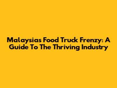 Malaysia's Food Truck Frenzy: A Guide To The Thriving Industry