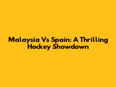 Malaysia Vs Spain: A Thrilling Hockey Showdown