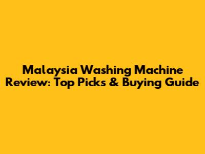 Malaysia Washing Machine Review: Top Picks & Buying Guide