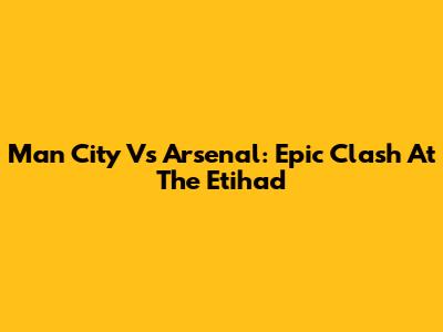 Man City Vs Arsenal: Epic Clash At The Etihad
