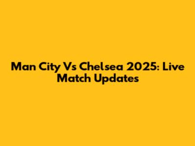 Man City Vs Chelsea 2025: Live Match Updates