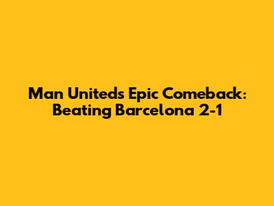 Man United's Epic Comeback: Beating Barcelona 2-1