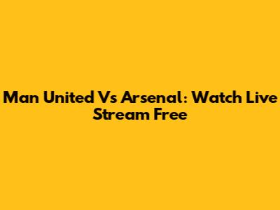 Man United Vs Arsenal: Watch Live Stream Free