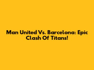 Man United Vs. Barcelona: Epic Clash Of Titans!