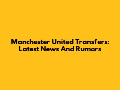Manchester United Transfers: Latest News And Rumors