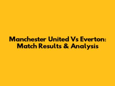 Manchester United Vs Everton: Match Results & Analysis
