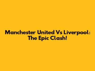 Manchester United Vs Liverpool: The Epic Clash!