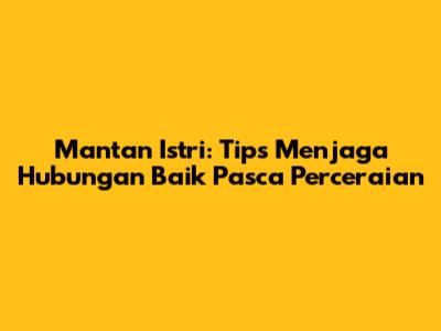 Mantan Istri: Tips Menjaga Hubungan Baik Pasca Perceraian